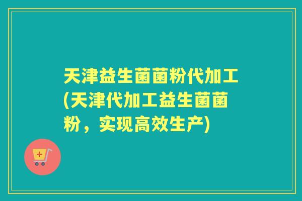 天津益生菌菌粉代加工(天津代加工益生菌菌粉，实现高效生产)