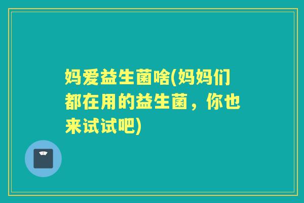 妈爱益生菌啥(妈妈们都在用的益生菌,你也来试试吧) 妈爱益生菌啥(妈妈们都在用的益生菌,你也来试试吧)