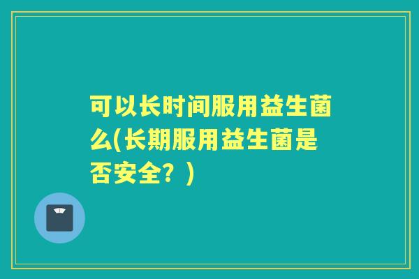 可以长时间服用益生菌么(长期服用益生菌是否安全?) 可以长时间服用益生菌么(长期服用益生菌是否安全?)
