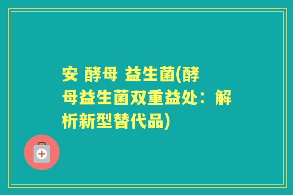 安 酵母 益生菌(酵母益生菌双重益处：解析新型替代品)