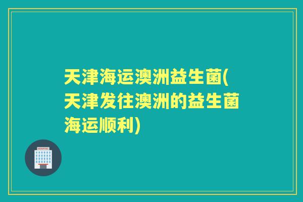 天津海运澳洲益生菌(天津发往澳洲的益生菌海运顺利) 天津海运澳洲益生菌(天津发往澳洲的益生菌海运顺利)