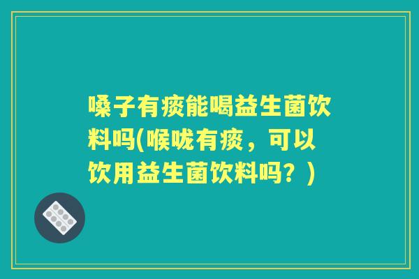 嗓子有痰能喝益生菌饮料吗(喉咙有痰,可以饮用益生菌饮料吗?) 嗓子有痰能喝益生菌饮料吗(喉咙有痰,可以饮用益生菌饮料吗?)