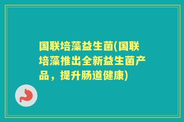 国联培藻益生菌(国联培藻推出全新益生菌产品,提升肠道健康) 国联培藻益生菌(国联培藻推出全新益生菌产品,提升肠道健康)