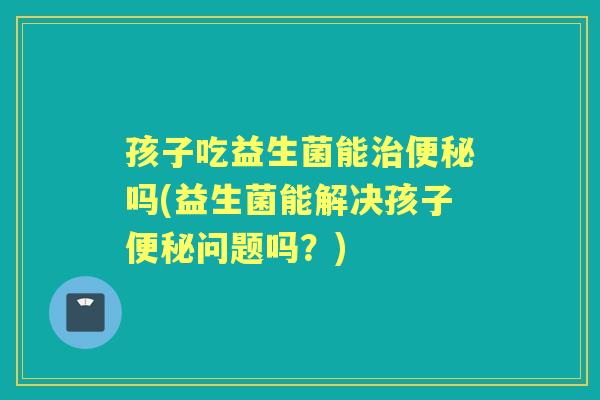 孩子吃益生菌能吗(益生菌能解决孩子问题吗?) 孩子吃益生菌能吗(益生菌能解决孩子问题吗?)