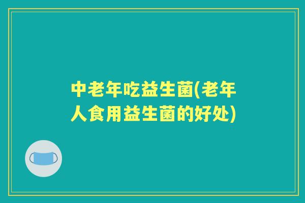 中老年吃益生菌(老年人食用益生菌的好处)