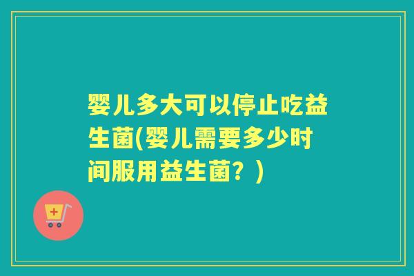 婴儿多大可以停止吃益生菌(婴儿需要多少时间服用益生菌？)