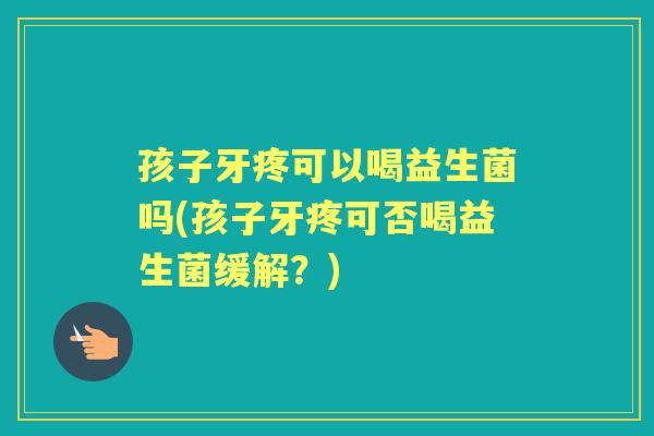 孩子牙疼可以喝益生菌吗(孩子牙疼可否喝益生菌缓解？)