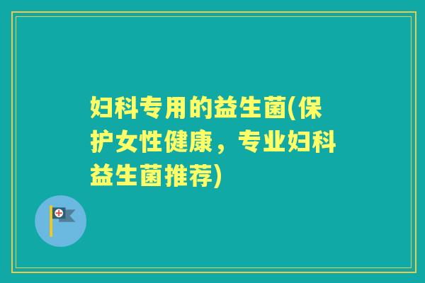 专用的益生菌(保护女性健康,专业益生菌推荐) 专用的益生菌(保护女性健康,专业益生菌推荐)