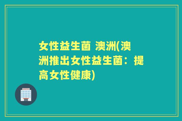女性益生菌 澳洲(澳洲推出女性益生菌：提高女性健康)