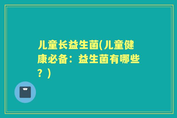 儿童长益生菌(儿童健康必备：益生菌有哪些？)