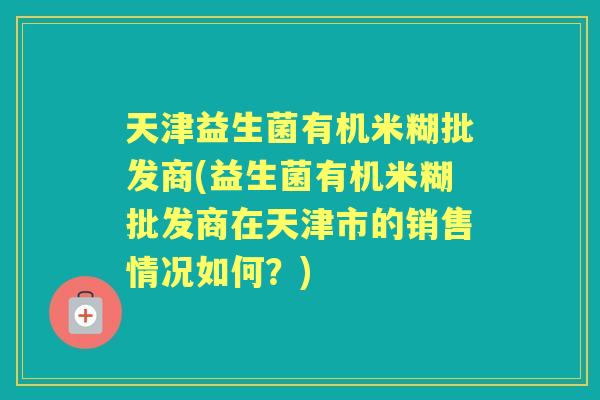 天津益生菌有机米糊批发商(益生菌有机米糊批发商在天津市的销售情况如何?) 天津益生菌有机米糊批发商(益生菌有机米糊批发商在天津市的销售情况如何?)