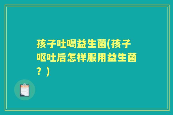 孩子吐喝益生菌(孩子后怎样服用益生菌?) 孩子吐喝益生菌(孩子后怎样服用益生菌?)