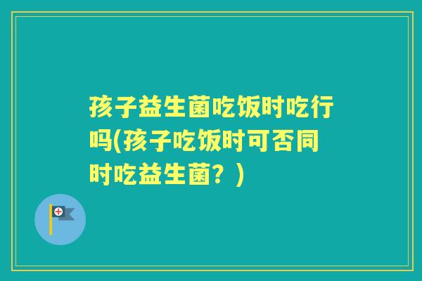 孩子益生菌吃饭时吃行吗(孩子吃饭时可否同时吃益生菌?) 孩子益生菌吃饭时吃行吗(孩子吃饭时可否同时吃益生菌?)