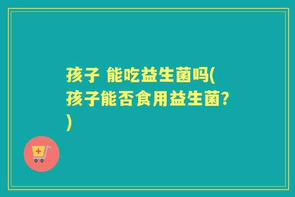 孩子 能吃益生菌吗(孩子能否食用益生菌？)