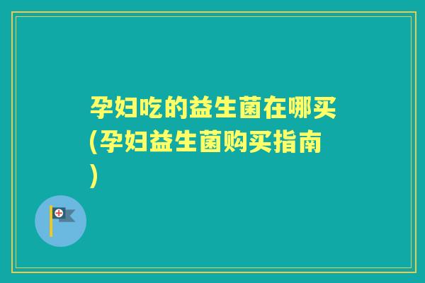 孕妇吃的益生菌在哪买(孕妇益生菌购买指南) 孕妇吃的益生菌在哪买(孕妇益生菌购买指南)