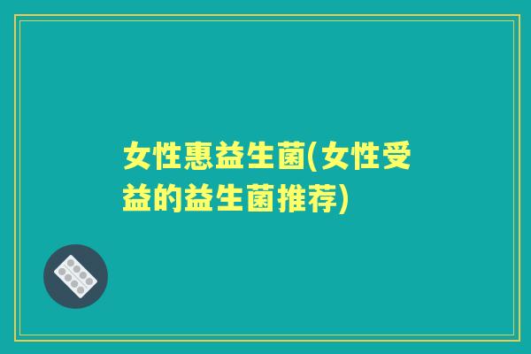 女性惠益生菌(女性受益的益生菌推荐) 女性惠益生菌(女性受益的益生菌推荐)