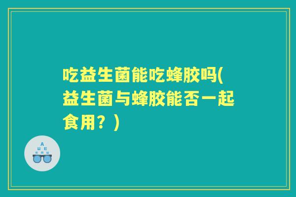吃益生菌能吃蜂胶吗(益生菌与蜂胶能否一起食用?) 吃益生菌能吃蜂胶吗(益生菌与蜂胶能否一起食用?)