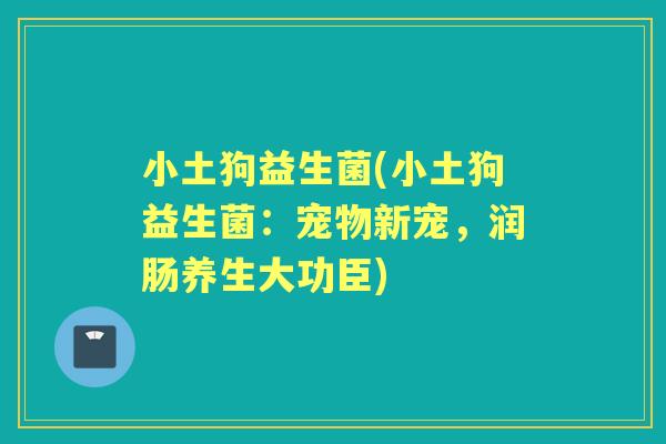 小土狗益生菌(小土狗益生菌:宠物新宠,润肠养生大功臣) 小土狗益生菌(小土狗益生菌:宠物新宠,润肠养生大功臣)
