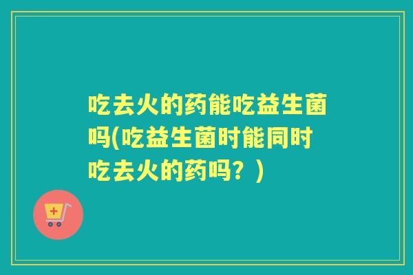 吃去火的药能吃益生菌吗(吃益生菌时能同时吃去火的药吗？)