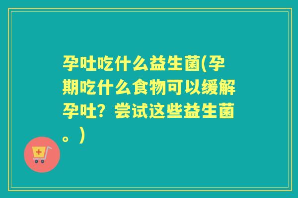 孕吐吃什么益生菌(孕期吃什么食物可以缓解孕吐?尝试这些益生菌。) 孕吐吃什么益生菌(孕期吃什么食物可以缓解孕吐?尝试这些益生菌。)