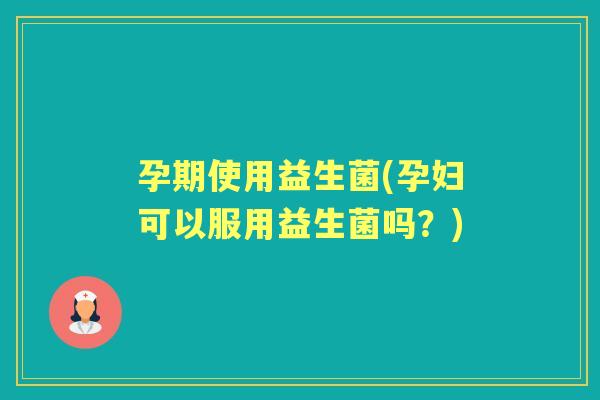 孕期使用益生菌(孕妇可以服用益生菌吗？)