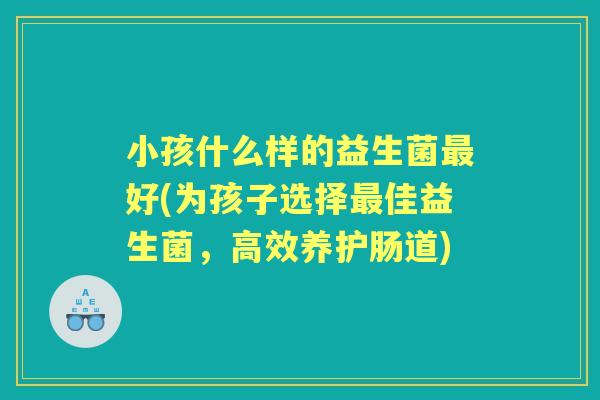 小孩什么样的益生菌好(为孩子选择佳益生菌，高效养护肠道)