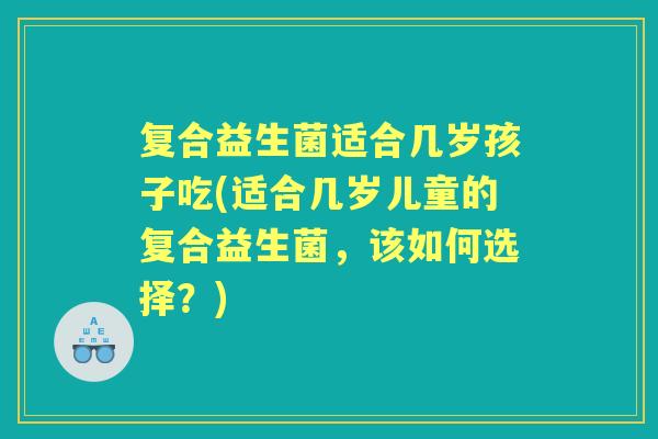复合益生菌适合几岁孩子吃(适合几岁儿童的复合益生菌,该如何选择?) 复合益生菌适合几岁孩子吃(适合几岁儿童的复合益生菌,该如何选择?)
