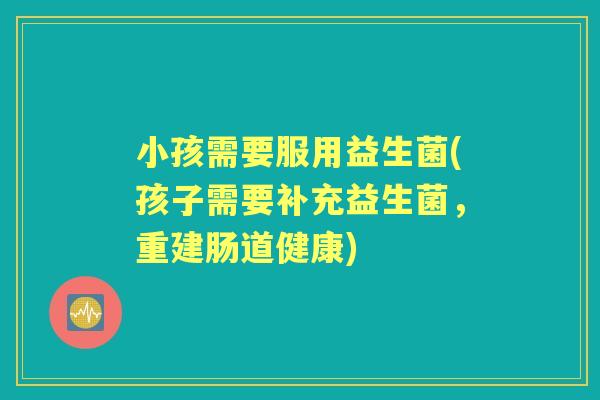 小孩需要服用益生菌(孩子需要补充益生菌,重建肠道健康) 小孩需要服用益生菌(孩子需要补充益生菌,重建肠道健康)