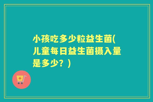 小孩吃多少粒益生菌(儿童每日益生菌摄入量是多少?) 小孩吃多少粒益生菌(儿童每日益生菌摄入量是多少?)