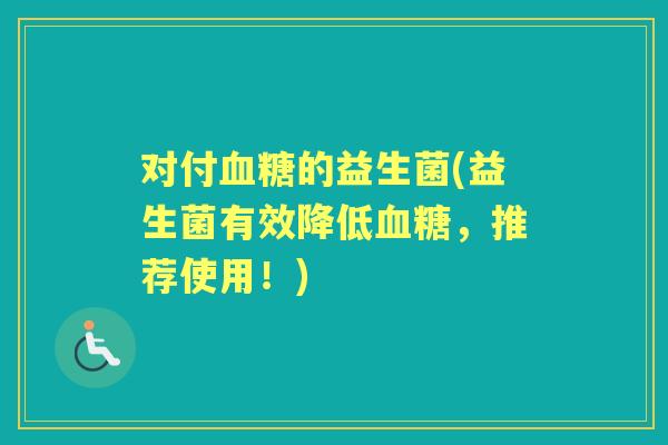 对付的益生菌(益生菌有效降低,推荐使用!) 对付的益生菌(益生菌有效降低,推荐使用!)