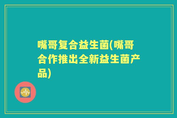 嘴哥复合益生菌(嘴哥合作推出全新益生菌产品) 嘴哥复合益生菌(嘴哥合作推出全新益生菌产品)