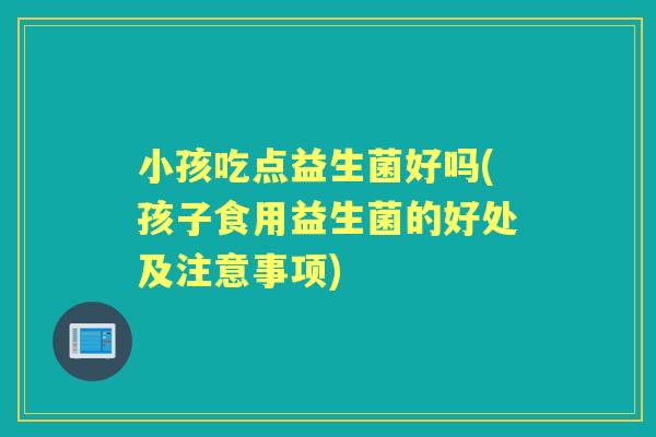 小孩吃点益生菌好吗(孩子食用益生菌的好处及注意事项) 小孩吃点益生菌好吗(孩子食用益生菌的好处及注意事项)