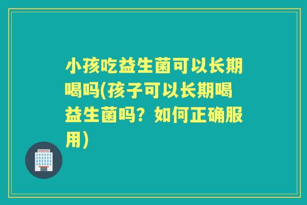 小孩吃益生菌可以长期喝吗(孩子可以长期喝益生菌吗？如何正确服用)