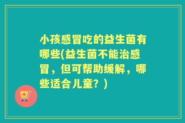 小孩吃的益生菌有哪些(益生菌不能,但可帮助缓解,哪些适合儿童?) 小孩吃的益生菌有哪些(益生菌不能,但可帮助缓解,哪些适合儿童?)