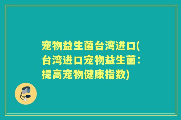 宠物益生菌台湾进口(台湾进口宠物益生菌:提高宠物健康指数) 宠物益生菌台湾进口(台湾进口宠物益生菌:提高宠物健康指数)