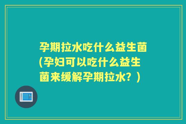孕期拉水吃什么益生菌(孕妇可以吃什么益生菌来缓解孕期拉水？)