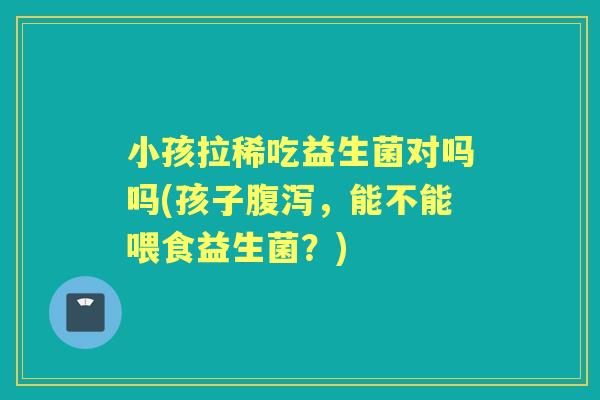 小孩拉稀吃益生菌对吗吗(孩子，能不能喂食益生菌？)