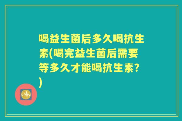 喝益生菌后多久喝抗生素(喝完益生菌后需要等多久才能喝抗生素？)