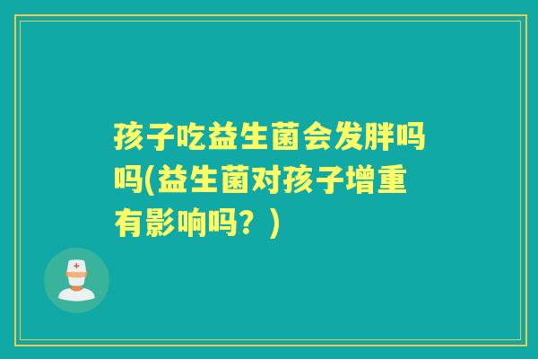 孩子吃益生菌会发胖吗吗(益生菌对孩子增重有影响吗?) 孩子吃益生菌会发胖吗吗(益生菌对孩子增重有影响吗?)