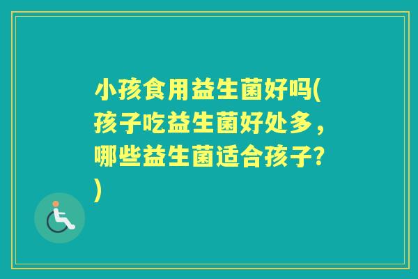 小孩食用益生菌好吗(孩子吃益生菌好处多,哪些益生菌适合孩子?) 小孩食用益生菌好吗(孩子吃益生菌好处多,哪些益生菌适合孩子?)