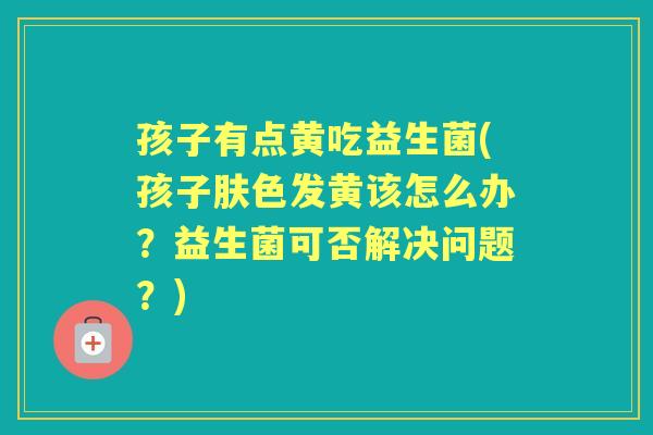 孩子有点黄吃益生菌(孩子肤色发黄该怎么办？益生菌可否解决问题？)