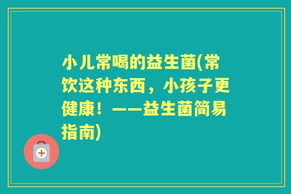 小儿常喝的益生菌(常饮这种东西,小孩子更健康!——益生菌简易指南) 小儿常喝的益生菌(常饮这种东西,小孩子更健康!——益生菌简易指南)