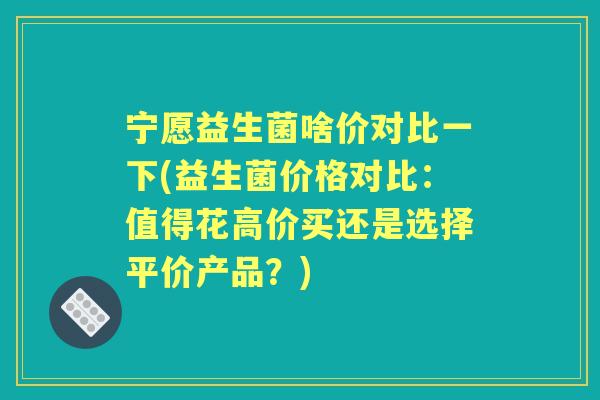 宁愿益生菌啥价对比一下(益生菌价格对比：值得花高价买还是选择平价产品？)