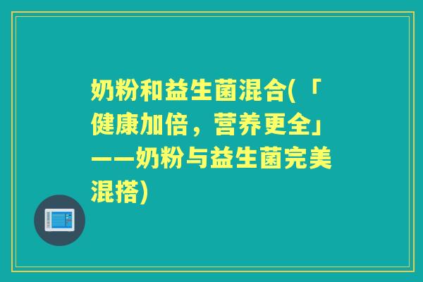 奶粉和益生菌混合(「健康加倍,营养更全」——奶粉与益生菌完美混搭) 奶粉和益生菌混合(「健康加倍,营养更全」——奶粉与益生菌完美混搭)