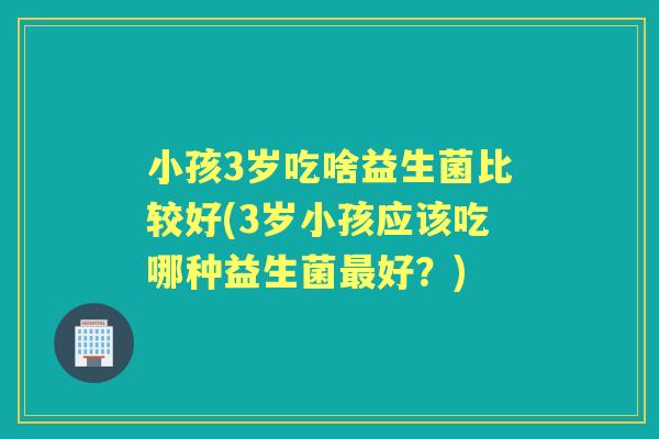 小孩3岁吃啥益生菌比较好(3岁小孩应该吃哪种益生菌好？)