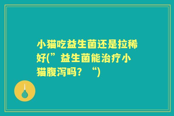 小猫吃益生菌还是拉稀好(”益生菌能小猫吗?“) 小猫吃益生菌还是拉稀好(”益生菌能小猫吗?“)