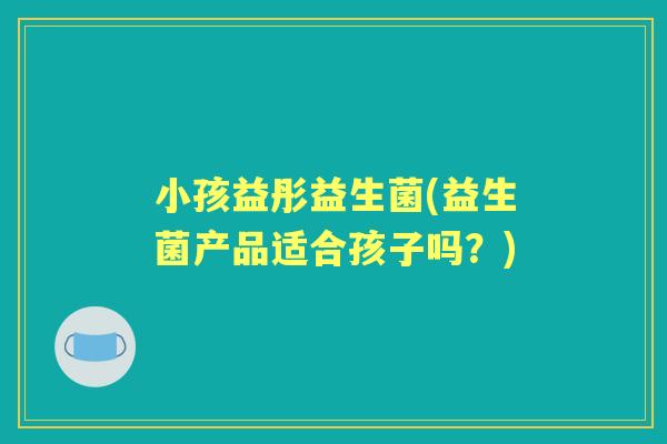 小孩益彤益生菌(益生菌产品适合孩子吗？)