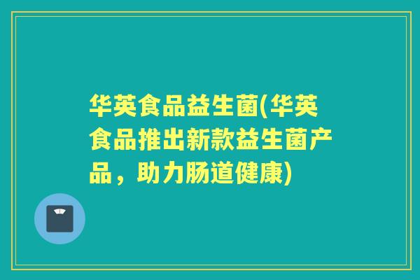 华英食品益生菌(华英食品推出新款益生菌产品,助力肠道健康) 华英食品益生菌(华英食品推出新款益生菌产品,助力肠道健康)