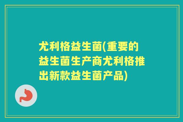 尤利格益生菌(重要的益生菌生产商尤利格推出新款益生菌产品) 尤利格益生菌(重要的益生菌生产商尤利格推出新款益生菌产品)
