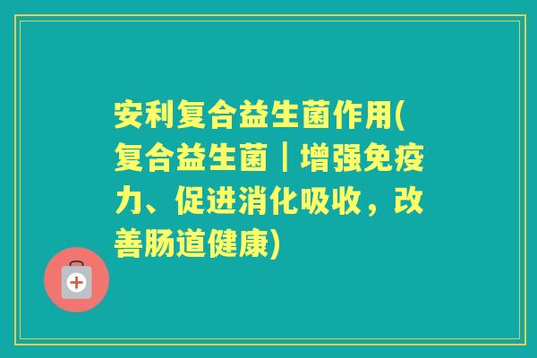安利复合益生菌作用(复合益生菌｜增强力、促进消化吸收，改善肠道健康)
